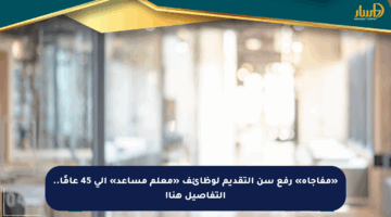 «مفاجأة» رفع سن التقديم لوظائف «معلم مساعد» إلى 45 عامًا.. التفاصيل هنا!